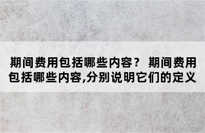 期间费用包括哪些内容？ 期间费用包括哪些内容,分别说明它们的定义